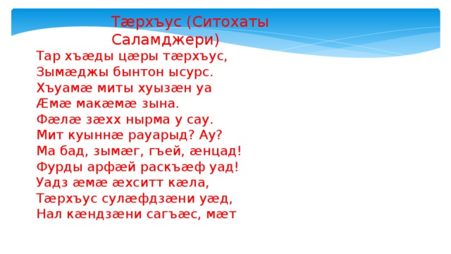 Тæрхъус (Ситохаты Саламджери) Тар хъæды цæры тæрхъус, Зымæджы бынтон ысурс. Хъуамæ миты хуызæн уа Æмæ макæмæ зына. Фæлæ зæхх нырма у сау. Мит куыннæ рауарыд? Ау? Ма бад, зымæг, гъей, æнцад! Фурды арфæй раскъæф уад! Уадз æмæ æхситт кæла, Тæрхъус сулæфдзæни уæд, Нал кæндзæни сагъæс, мæт 