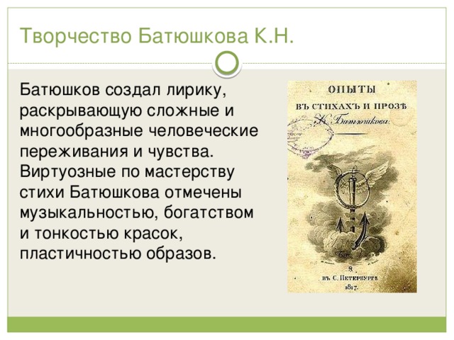 Творчество Батюшкова К.Н. Батюшков создал лирику, раскрывающую сложные и многообразные человеческие переживания и чувства. Виртуозные по мастерству стихи Батюшкова отмечены музыкальностью, богатством и тонкостью красок, пластичностью образов. 