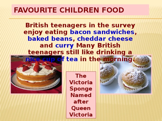 Favourite Children Food British teenagers in the survey enjoy eating bacon sandwiches , baked beans , cheddar cheese and curry Many British teenagers still like drinking a nice cup of tea in the morning. The Victoria Sponge Named after Queen Victoria 