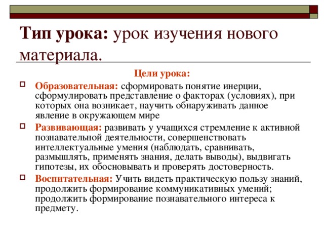 Тип урока: урок изучения нового материала. Цели урока: Образовательная: сформировать понятие инерции, сформулировать представление о факторах (условиях), при которых она возникает, научить обнаруживать данное явление в окружающем мире Развивающая: развивать у учащихся стремление к активной познавательной деятельности, совершенствовать интеллектуальные умения (наблюдать, сравнивать, размышлять, применять знания, делать выводы), выдвигать гипотезы, их обосновывать и проверять достоверность. Воспитательная: Учить видеть практическую пользу знаний, продолжить формирование коммуникативных умений; продолжить формирование познавательного интереса к предмету. 