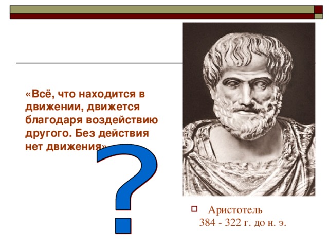 «Всё, что находится в движении, движется благодаря воздействию другого. Без действия нет движения». Еще в 4-4 веке до н.э. ученые пытались понять, что заставляет двигаться тела, при каких условиях тела находятся в покое. Древнегреческий ученый Аристотель утверждал : «…» Прав ли он?? Давайте посмотрим описание опыта с тележкой в вашем учебнике. (обсуждаются результаты опыта. ) Аристотель  384 - 322 г. до н. э.    
