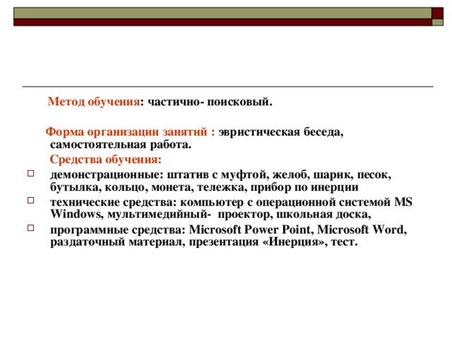  Метод обучения : частично- поисковый.   Форма организации занятий : эвристическая беседа, самостоятельная работа.  Средства обучения:  демонстрационные: штатив с муфтой, желоб, шарик, песок, бутылка, кольцо, монета, тележка, прибор по инерции технические средства: компьютер с операционной системой MS Windows, мультимедийный- проектор, школьная доска, программные средства: Microsoft Power Point, Microsoft Word, раздаточный материал, презентация «Инерция», тест. 