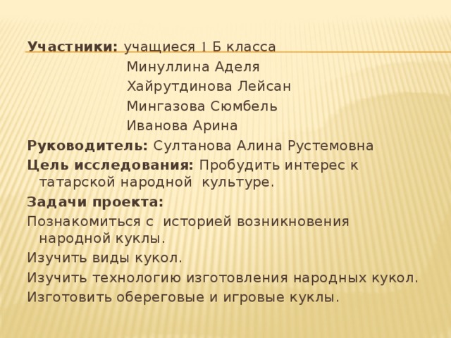 Участники: учащиеся 1 Б класса  Минуллина Аделя  Хайрутдинова Лейсан  Мингазова Сюмбель  Иванова Арина Руководитель: Султанова Алина Рустемовна Цель исследования:  Пробудить интерес к татарской народной  культуре. Задачи проекта: Познакомиться с  историей возникновения народной куклы. Изучить виды кукол. Изучить технологию изготовления народных кукол. Изготовить обереговые и игровые куклы. 
