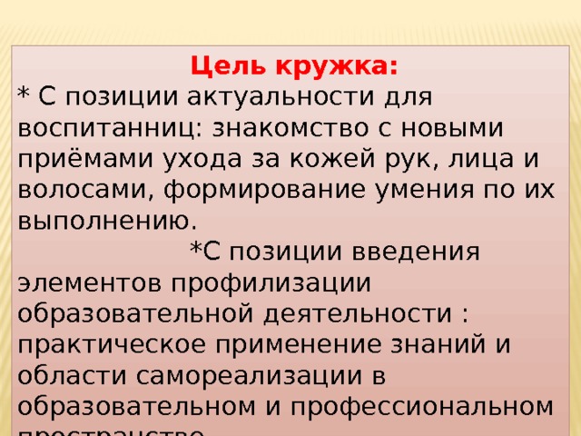  Цель кружка: * С позиции актуальности для воспитанниц: знакомство с новыми приёмами ухода за кожей рук, лица и волосами, формирование умения по их выполнению. *С позиции введения элементов профилизации образовательной деятельности : практическое применение знаний и области самореализации в образовательном и профессиональном пространстве . 