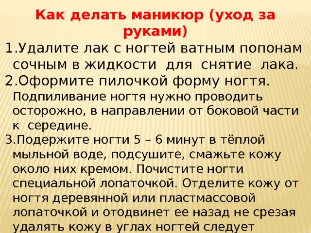 Как делать маникюр (уход за руками) Удалите лак с ногтей ватным попонам сочным в жидкости для снятие лака. Оформите пилочкой форму ногтя. Подпиливание ногтя нужно проводить осторожно, в направлении от боковой части к середине. Подержите ногти 5 – 6 минут в тёплой мыльной воде, подсушите, смажьте кожу около них кремом. Почистите ногти специальной лопаточкой. Отделите кожу от ногтя деревянной или пластмассовой лопаточкой и отодвинет ее назад не срезая удалять кожу в углах ногтей следует изогнутыми ножницами Для придания блеска сухие ногти самозывают лимонным соком или уксусом а после высыхания полируют замшей 