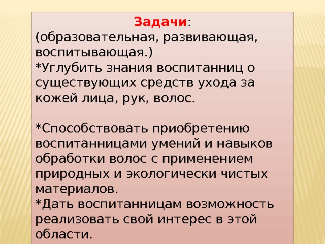 Задачи : (образовательная, развивающая, воспитывающая.) *Углубить знания воспитанниц о существующих средств ухода за кожей лица, рук, волос. *Способствовать приобретению воспитанницами умений и навыков обработки волос с применением природных и экологически чистых материалов. *Дать воспитанницам возможность реализовать свой интерес в этой области. 