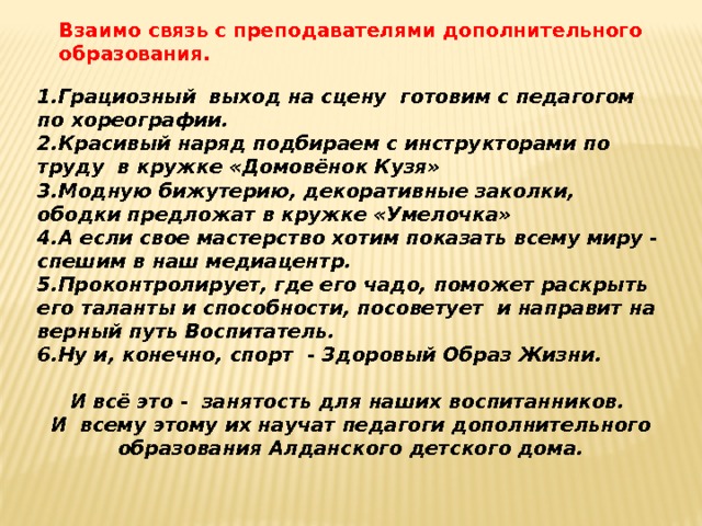 Взаимо связь с преподавателями дополнительного образования. 1.Грациозный выход на сцену готовим с педагогом по хореографии. 2.Красивый наряд подбираем с инструкторами по труду в кружке «Домовёнок Кузя» 3.Модную бижутерию, декоративные заколки, ободки предложат в кружке «Умелочка» 4.А если свое мастерство хотим показать всему миру - спешим в наш медиацентр. 5.Проконтролирует, где его чадо, поможет раскрыть его таланты и способности, посоветует и направит на верный путь Воспитатель. 6.Ну и, конечно, спорт - Здоровый Образ Жизни.  И всё это - занятость для наших воспитанников. И всему этому их научат педагоги дополнительного образования Алданского детского дома. 