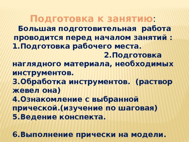 Подготовка к занятию : Большая  подготовительная работа проводится перед началом занятий : 1.Подготовка рабочего места. 2.Подготовка наглядного материала, необходимых инструментов. 3.Обработка инструментов. (раствор жевел она) 4.Ознакомление с выбранной прической.(изучение по шаговая) 5.Ведение конспекта. 6.Выполнение прически на модели.    