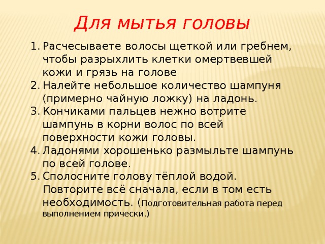 Для мытья головы Расчесываете волосы щеткой или гребнем, чтобы разрыхлить клетки омертвевшей кожи и грязь на голове Налейте небольшое количество шампуня (примерно чайную ложку) на ладонь. Кончиками пальцев нежно вотрите шампунь в корни волос по всей поверхности кожи головы. Ладонями хорошенько размыльте шампунь по всей голове. Сполосните голову тёплой водой. Повторите всё сначала, если в том есть необходимость. ( Подготовительная работа перед выполнением прически.) 