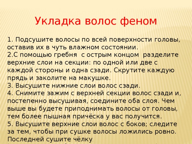 Укладка волос феном 1. Подсушите волосы по всей поверхности головы, оставив их в чуть влажном состоянии. 2.С помощью гребня с острым концом разделите верхние слои на секции: по одной или две с каждой стороны и одна сзади. Скрутите каждую прядь и заколите на макушке. 3. Высушите нижние слои волос сзади. 4. Снимите зажим с верхней секции волос сзади и, постепенно высушивая, соедините оба слоя. Чем выше вы будете приподнимать волосы от головы, тем более пышная причёска у вас получится. 5. Высушите верхние слои волос с боков; следите за тем, чтобы при сушке волосы ложились ровно. Последней сушите чёлку . (Подготовительная работа перед выполнением прически.) 