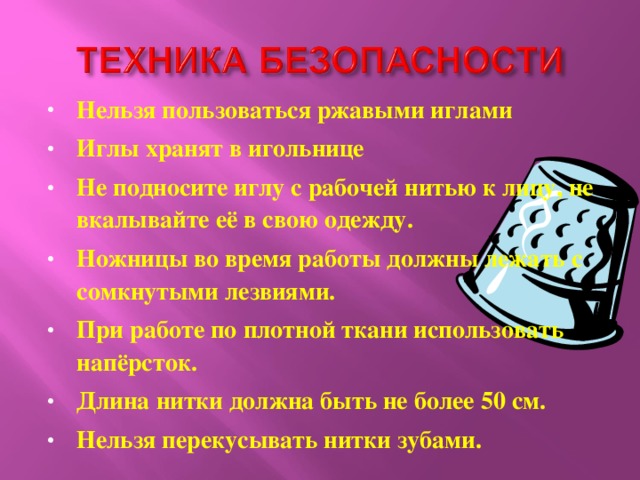 Нельзя пользоваться ржавыми иглами Иглы хранят в игольнице Не подносите иглу с рабочей нитью к лицу, не вкалывайте её в свою одежду. Ножницы во время работы должны лежать с сомкнутыми лезвиями. При работе по плотной ткани использовать напёрсток. Длина нитки должна быть не более 50 см. Нельзя перекусывать нитки зубами.