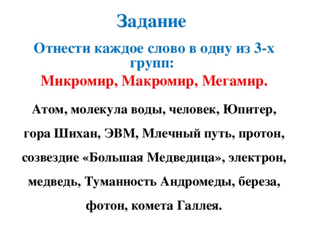 Задание Отнести каждое слово в одну из 3-х групп: Микромир, Макромир, Мегамир. Атом, молекула воды, человек, Юпитер, гора Шихан, ЭВМ, Млечный путь, протон, созвездие «Большая Медведица», электрон, медведь, Туманность Андромеды, береза, фотон, комета Галлея.  