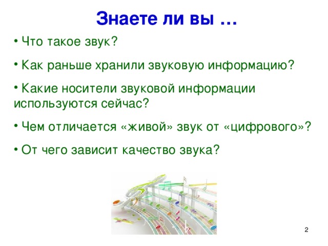 Знаете ли вы …  Что такое звук?  Как раньше хранили звуковую информацию?  Какие носители звуковой информации используются сейчас?  Чем отличается «живой» звук от «цифрового»?  От чего зависит качество звука? Сегодня мы продолжим изучать, как различная информация представляется в компьютере. Вы все наверняка любите слушать музыку. А знаете ли вы … Что такое звук? Как раньше хранили звуковую информацию? Какие носители звуковой информации используются сейчас? От чего зависит качество звука? На сегодняшнем уроке мы попробуем ответить на эти вопросы.