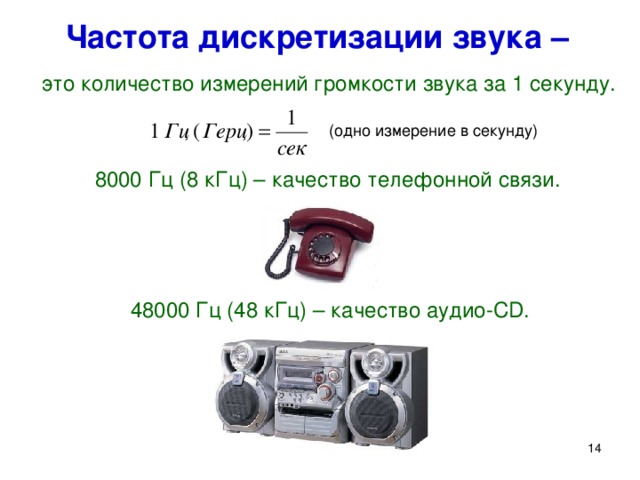 Частота дискретизации звука –  это количество измерений громкости звука за 1 секунду. (одно измерение в секунду) 8000 Гц (8 кГц) – качество телефонной связи. 48000 Гц (48 кГц) – качество аудио- CD . Частота дискретизации звука – это количество измерений громкости звука за 1 секунду. Измеряется в герцах (Гц) . 1 Гц = 1/сек. (одно измерение в секунду). На практике применяют значения частоты дискретизации от 8000 Гц (8 кГц) до 48000 Гц (48 кГц), что соответствует изменению качества звука от качества телефонной связи до качества аудио-CD. 13 14