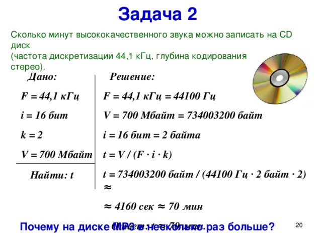 Задача 2 Сколько минут высококачественного звука можно записать на CD диск  ( частота дискретизации 44,1 кГц,  глубина кодирования 16 бит, стерео ) .  Решение: F = 44,1 кГц = 44100 Гц V = 700 Мбайт = 734003200 байт  i = 16 бит = 2 байта t = V / (F ∙ i ∙ k) t = 734003200 байт /  (44100 Гц ∙ 2 байт ∙ 2 ) ≈ ≈ 4160 сек ≈ 70 мин  Ответ: t ≈ 70 мин.  Дано: F = 44,1 кГц i = 16 бит k = 2 V = 700 Мбайт Решим ещё одну задачу: (при отсутствии времени без записи в тетрадь) Сколько минут высококачественного звука можно записать на CD диск  (частота дискретизации 44,1 кГц, глубина кодирования 16 бит, стерео). Почему на диске MP3 в несколько раз больше?  Найти: t Почему на диске MP 3 в несколько раз больше?