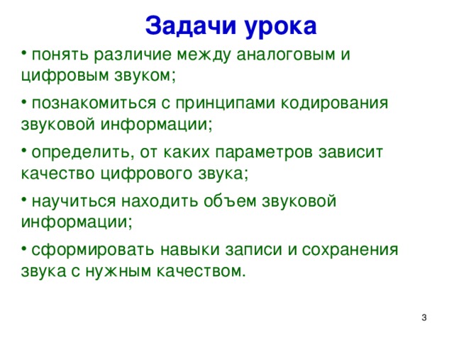 Задачи урока  понять различие между аналоговым и цифровым звуком;  познакомиться с принципами кодирования звуковой информации;  определить, от каких параметров зависит качество цифрового звука;  научиться находить объем звуковой информации;  сформировать навыки записи и сохранения звука с нужным качеством. Для этого нам надо решить следующие задачи: понять различие между аналоговым и цифровым звуком; познакомиться с принципами кодирования звуковой информации; определить, от каких параметров зависит качество цифрового звука; научиться находить объем звуковой информации; сформировать навыки записи, редактирования и сохранения звука с нужным качеством.