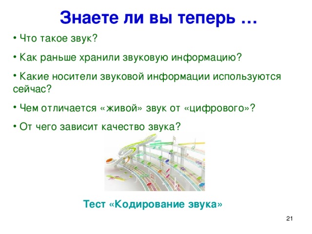 Знаете ли вы теперь …  Что такое звук?  Как раньше хранили звуковую информацию?  Какие носители звуковой информации используются сейчас?  Чем отличается «живой» звук от «цифрового»?  От чего зависит качество звука? Давайте еще раз попробуем ответить на вопросы, поставленные в начале урока (слайд 21) : Что такое звук? Как раньше хранили звуковую информацию? Какие носители звуковой информации используются сейчас? От чего зависит качество звука? Для закрепления изученного материала ученикам предлагается сесть за компьютеры и выполнить небольшой тест в форме веб-страницы (файл код_звука.htm). Тест «Кодирование звука»