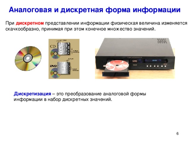 Аналоговая и дискретная форма информации При дискретном представлении информации физическая величина изменяется скачкообразно, принимая при этом конечное множество значений. Дискретизация – это преобразование аналоговой формы информации в набор дискретных значений. При дискретном представлении информации физическая величина изменяется скачкообразно, принимая при этом конечное множество значений. Дискретизация – это преобразование аналоговой формы информации в набор дискретных значений.
