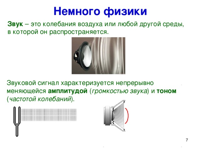 Немного физики Звук – это колебания воздуха или любой другой среды,  в которой он распространяется. Звуковой сигнал характеризуется непрерывно меняющейся амплитудой ( громкостью звука ) и тоном ( частотой колебаний ). Немного физики. Звук представляет собой распространяющуюся в воздухе, воде или другой среде волну непрерывно меняющейся интенсивностью и частотой. Человек воспринимает звуковые волны (колебания воздуха) с помощью слуха в форме звука различных громкости и тона.  7