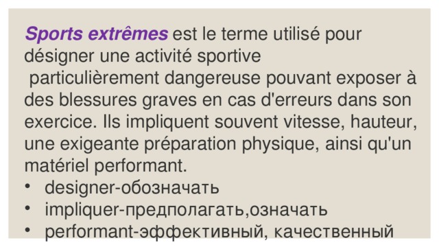 Sports extrêmes  est le terme utilisé pour désigner une activité sportive  particulièrement dangereuse pouvant exposer à des blessures graves en cas d'erreurs dans son exercice. Ils impliquent souvent vitesse, hauteur, une exigeante préparation physique, ainsi qu'un matériel performant. designer-обозначать impliquer-предполагать,означать performant-эффективный, качественный 