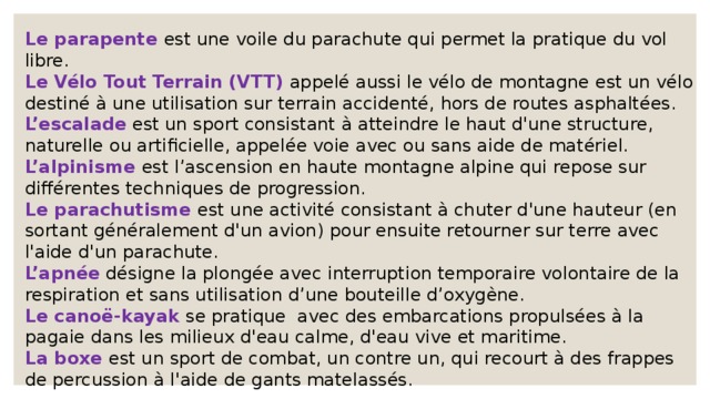 Le parapente est une voile du parachute qui permet la pratique du vol libre. Le Vélo Tout Terrain (VTT) appelé aussi le vélo de montagne est un vélo destiné à une utilisation sur terrain accidenté, hors de routes asphaltées. L’escalade est un sport consistant à atteindre le haut d'une structure, naturelle ou artificielle, appelée voie avec ou sans aide de matériel. L’alpinisme est l’ascension en haute montagne alpine qui repose sur différentes techniques de progression. Le parachutisme est une activité consistant à chuter d'une hauteur (en sortant généralement d'un avion) pour ensuite retourner sur terre avec l'aide d'un parachute. L’apnée désigne la plongée avec interruption temporaire volontaire de la respiration et sans utilisation d’une bouteille d’oxygène. Le canoë-kayak se pratique avec des embarcations propulsées à la pagaie dans les milieux d'eau calme, d'eau vive et maritime. La boxe est un sport de combat, un contre un, qui recourt à des frappes de percussion à l'aide de gants matelassés. 