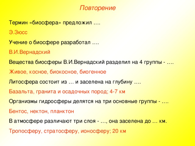 Повторение Термин «биосфера» предложил …. Э.Зюсс Учение о биосфере разработал …. В.И.Вернадский Вещества биосферы В.И.Вернадский разделил на 4 группы - …. Живое, косное, биокосное, биогенное Литосфера состоит из … и заселена на глубину …. Базальта, гранита и осадочных пород; 4-7 км Организмы гидросферы делятся на три основные группы - …. Бентос, нектон, планктон В атмосфере различают три слоя - …, она заселена до … км. Тропосферу, стратосферу, ионосферу; 20 км  