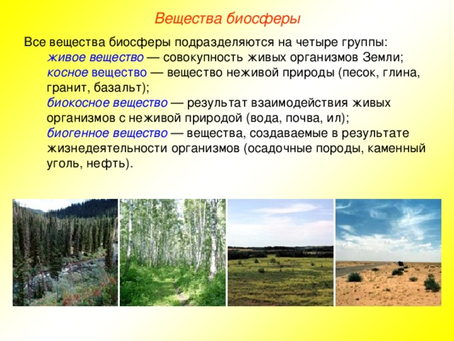 Вещества биосферы Все вещества биосферы подразделяются на четыре группы: живое вещество — совокупность живых организмов Земли; косное вещество — вещество неживой природы (песок, глина, гранит, базальт); биокосное вещество — результат взаимодействия живых организмов с неживой природой (вода, почва, ил); биогенное вещество  — вещества, создаваемые в результате жизнедеятельности организмов (осадочные породы, каменный уголь, нефть). живое вещество — совокупность живых организмов Земли; косное вещество — вещество неживой природы (песок, глина, гранит, базальт); биокосное вещество — результат взаимодействия живых организмов с неживой природой (вода, почва, ил); биогенное вещество  — вещества, создаваемые в результате жизнедеятельности организмов (осадочные породы, каменный уголь, нефть).  