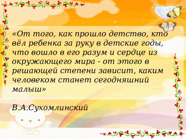 «От того, как прошло детство, кто вёл ребенка за руку в детские годы, что вошло в его разум и сердце из окружающего мира - от этого в решающей степени зависит, каким человеком станет сегодняшний малыш»      В.А.Сухомлинский  