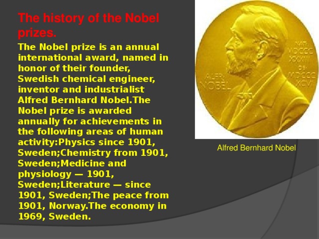 The history of the Nobel prizes. The Nobel prize is an annual international award, named in honor of their founder, Swedish chemical engineer, inventor and industrialist Alfred Bernhard Nobel.The Nobel prize is awarded annually for achievements in the following areas of human activity:Physics since 1901, Sweden;Chemistry from 1901, Sweden;Medicine and physiology — 1901, Sweden;Literature — since 1901, Sweden;The peace from 1901, Norway.The economy in 1969, Sweden. Alfred Bernhard Nobel 