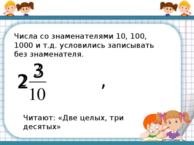 Числа со знаменателями 10, 100, 1000 и т.д. условились записывать без знаменателя. 3 , 2 Читают: «Две целых, три десятых»