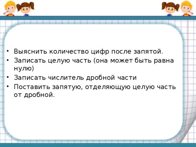 Выяснить количество цифр после запятой. Записать целую часть (она может быть равна нулю) Записать числитель дробной части Поставить запятую, отделяющую целую часть от дробной.