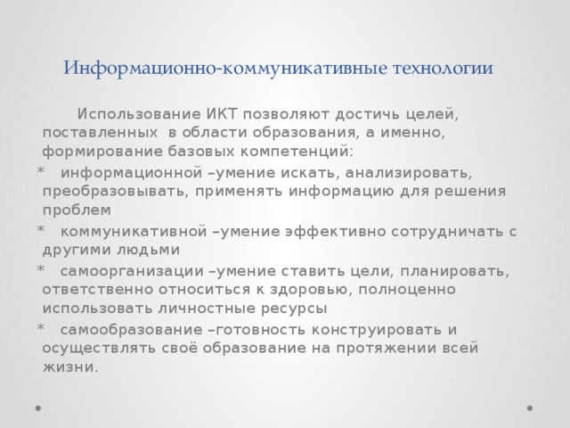 Информационно-коммуникативные технологии  Использование ИКТ позволяют достичь целей, поставленных в области образования, а именно, формирование базовых компетенций:  * информационной –умение искать, анализировать, преобразовывать, применять информацию для решения проблем  * коммуникативной –умение эффективно сотрудничать с другими людьми  * самоорганизации –умение ставить цели, планировать, ответственно относиться к здоровью, полноценно использовать личностные ресурсы  * самообразование –готовность конструировать и осуществлять своё образование на протяжении всей жизни. 