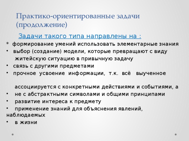 Практико-ориентированные задачи  (продолжение)  Задачи такого типа направлены на : * формирование умений использовать элементарные знания  выбор (создание) модели, которые превращают с виду  житейскую ситуацию в привычную задачу  связь с другими предметами  прочное усвоение информации, т.к. всё выученное  ассоциируется с конкретными действиями и событиями, а  не с абстрактными символами и общими принципами  развитие интереса к предмету  применение знаний для объяснения явлений, наблюдаемых  в жизни 