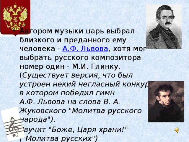 Автором музыки царь выбрал  близкого и преданного ему человека - А.Ф. Львова , хотя мог выбрать русского композитора номер один - М.И. Глинку. ( Существует версия, что был устроен некий негласный конкурс, в котором победил гимн А.Ф. Львова на слова В. А. Жуковского 