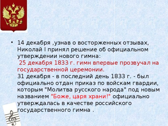 14 декабря ,узнав о восторженных отзывах, Николай I принял решение об официальном утверждении нового гимна:   25 декабря 1833 г. гимн впервые прозвучал на государственной церемонии.   31 декабря - в последний день 1833 г. - был официально отдан приказ по войскам гвардии, которым 