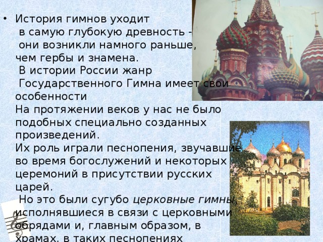 История гимнов уходит  в самую глубокую древность -  они возникли намного раньше,  чем гербы и знамена.   В истории России жанр  Государственного Гимна имеет свои особенности  На протяжении веков у нас не было подобных специально созданных произведений.  Их роль играли песнопения, звучавшие во время богослужений и некоторых церемоний в присутствии русских царей.  Но это были сугубо церковные гимны , исполнявшиеся в связи с церковными обрядами и, главным образом, в храмах, в таких песнопениях восхваляются Бог, Богородица, Святые, но почти никогда - страна и её предводители. 