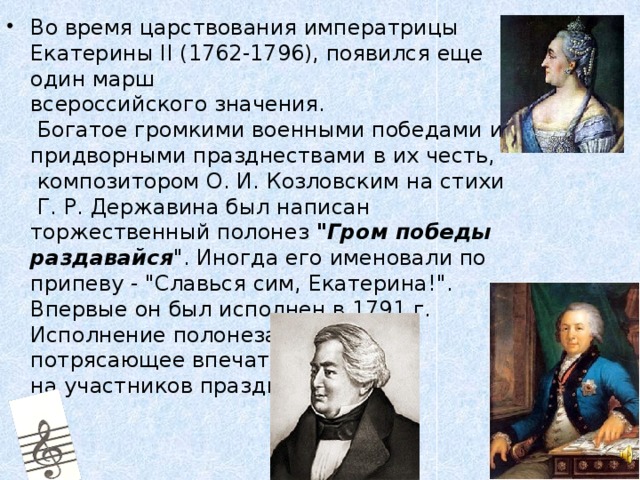 Во время царствования императрицы Екатерины II (1762-1796), появился еще один марш  всероссийского значения.  Богатое громкими военными победами и придворными празднествами в их честь,  композитором О. И. Козловским на стихи  Г. Р. Державина был написан торжественный полонез 