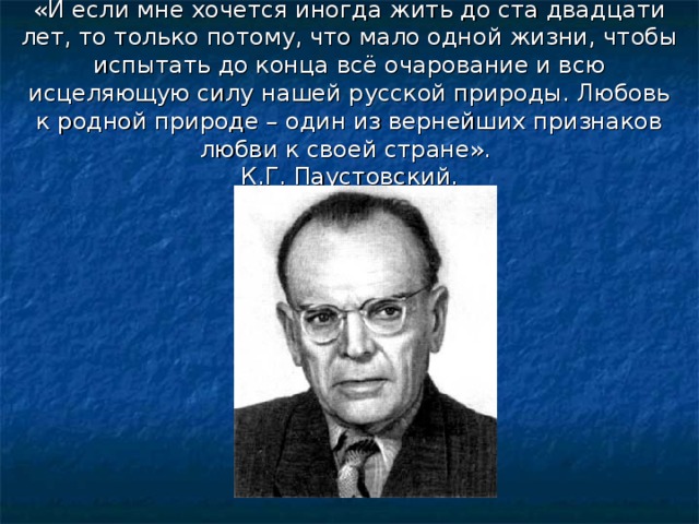 «И если мне хочется иногда жить до ста двадцати лет, то только потому, что мало одной жизни, чтобы испытать до конца всё очарование и всю исцеляющую силу нашей русской природы. Любовь к родной природе – один из вернейших признаков любви к своей стране».  К.Г. Паустовский. 