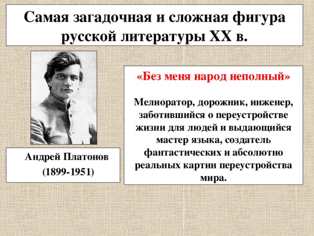 Самая загадочная и сложная фигура русской литературы XX в. «Без меня народ неполный»  Мелиоратор, дорожник, инженер, заботившийся о переустройстве жизни для людей и выдающийся мастер языка, создатель фантастических и абсолютно реальных картин переустройства мира.  Андрей Платонов  (1899-1951) 