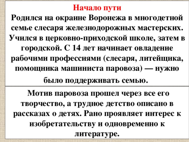 Начало пути Родился на окраине Воронежа в многодетной семье слесаря железнодорожных мастерских. Учился в церковно-приходской школе, затем в городской. С 14 лет начинает овладение рабочими профессиями (слесаря, литейщика, помощника машиниста паровоза) — нужно было поддерживать семью.   Мотив паровоза прошел через все его творчество, а трудное детство описано в рассказах о детях. Рано проявляет интерес к изобретательству и одновременно к литературе. 