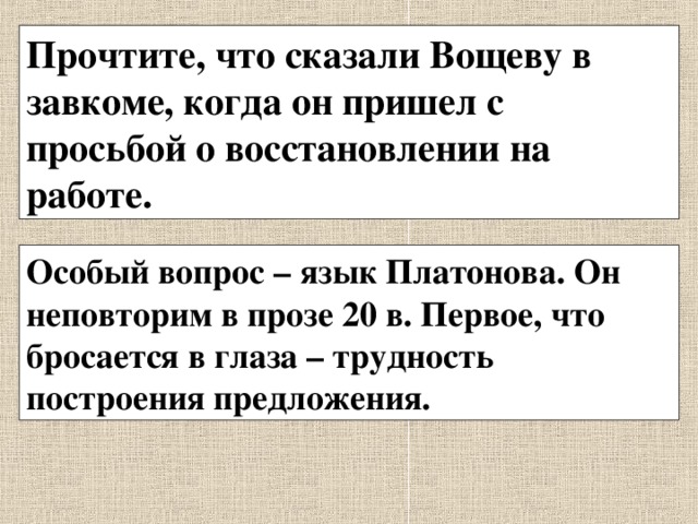 Прочтите, что сказали Вощеву в завкоме, когда он пришел с просьбой о восстановлении на работе. Особый вопрос – язык Платонова. Он неповторим в прозе 20 в. Первое, что бросается в глаза – трудность построения предложения. 