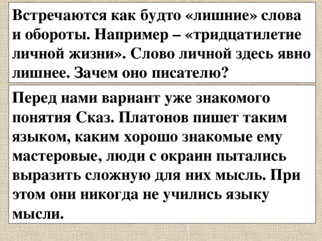 Встречаются как будто «лишние» слова и обороты. Например – «тридцатилетие личной жизни». Слово личной здесь явно лишнее. Зачем оно писателю? Перед нами вариант уже знакомого понятия Сказ. Платонов пишет таким языком, каким хорошо знакомые ему мастеровые, люди с окраин пытались выразить сложную для них мысль. При этом они никогда не учились языку мысли. 