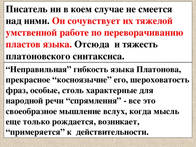 Писатель ни в коем случае не смеется над ними. Он сочувствует их тяжелой умственной работе по переворачиванию пластов языка. Отсюда и тяжесть платоновского синтаксиса. “ Неправильная” гибкость языка Платонова, прекрасное “косноязычие” его, шероховатость фраз, особые, столь характерные для народной речи “спрямления” - все это своеобразное мышление вслух, когда мысль еще только рождается, возникает, “примеряется” к действительности. 