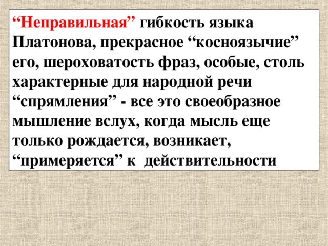 “ Неправильная” гибкость языка Платонова, прекрасное “косноязычие” его, шероховатость фраз, особые, столь характерные для народной речи “спрямления” - все это своеобразное мышление вслух, когда мысль еще только рождается, возникает, “примеряется” к действительности 