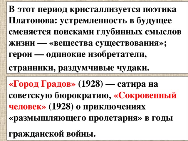 В этот период кристаллизуется поэтика Платонова: устремленность в будущее сменяется поисками глубинных смыслов жизни — «вещества существования»; герои — одинокие изобретатели, странники, раздумчивые чудаки.  «Город Градов» (1928) — сатира на советскую бюрократию, «Сокровенный человек» (1928) о приключениях «размышляющего пролетария» в годы гражданской войны.  