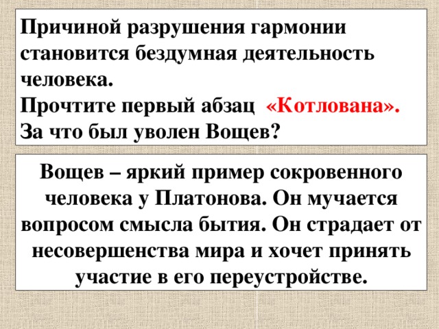 Причиной разрушения гармонии становится бездумная деятельность человека. Прочтите первый абзац «Котлована». За что был уволен Вощев? Вощев – яркий пример сокровенного человека у Платонова. Он мучается вопросом смысла бытия. Он страдает от несовершенства мира и хочет принять участие в его переустройстве. 