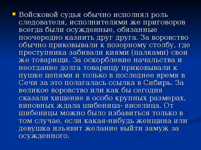 Войсковой судья обычно исполнял роль следователя, исполнителями же приговоров всегда были осужденные, обязанные поочередно казнить друг друга. За воровство обычно приковывали к позорному столбу, где преступника забивали киями (палками) свои же товарищи. За оскорбление начальства и неотдание долга товарищу приковывали к пушке цепями и только в последнее время в Сечи за это полагалась ссылка в Сибирь. За великое воровство или как бы сегодня сказали хищение в особо крупных размерах, виновных ждала шибеница- виселица. От шибеницы можно было избавиться только в том случае, если какая-нибудь женщина или девушка изъявит желание выйти замуж за осужденного. 