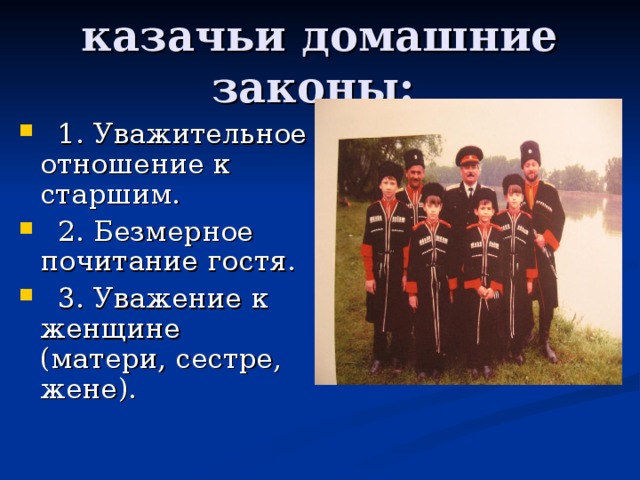 казачьи домашние законы:     1. Уважительное отношение к старшим.    2. Безмерное почитание гостя.    3. Уважение к женщине (матери, сестре, жене). 