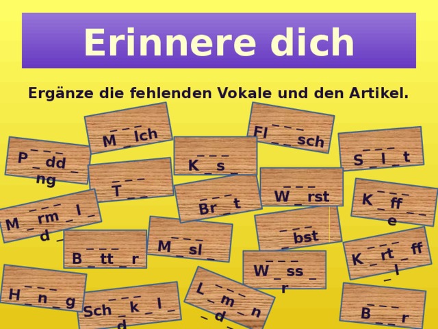_ _ _ _ bst _ _ _ P _ dd _ ng _ _ _ T _ _ _ _ _ M _ rm _ l _ d _ _ _ _ M _ sl _ _ _ _ M _ lch _ _ _ _ _ _ K _ ff _ _ e _ _ _ S _ l _ t Fl _ _ sch _ _ _ Br _ t _ _ _ _ _ _  B _ _ r _ _ _ Sch _ k _ l _ d _ _ _ _ K _ rt _ ff _ l H _ n _ g _ _ _ L _ m _ n _ d _ Erinnere dich Ergänze die fehlenden Vokale und den Artikel. _ _ _ K _ s _ _ _ _ W _ rst _ _ _ B _ tt _ r _ _ _ W _ ss _ r 