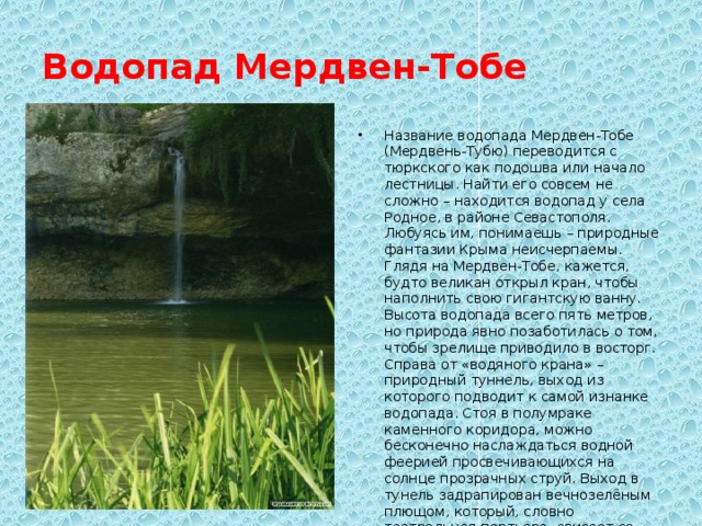 Водопад Мердвен-Тобе Название водопада Мердвен-Тобе (Мердвень-Тубю) переводится с тюркского как подошва или начало лестницы. Найти его совсем не сложно – находится водопад у села Родное, в районе Севастополя. Любуясь им, понимаешь – природные фантазии Крыма неисчерпаемы. Глядя на Мердвен-Тобе, кажется, будто великан открыл кран, чтобы наполнить свою гигантскую ванну. Высота водопада всего пять метров, но природа явно позаботилась о том, чтобы зрелище приводило в восторг. Справа от «водяного крана» – природный туннель, выход из которого подводит к самой изнанке водопада. Стоя в полумраке каменного коридора, можно бесконечно наслаждаться водной феерией просвечивающихся на солнце прозрачных струй. Выход в тунель задрапирован вечнозелёным плющом, который, словно театральная портьера, свисает со скалы прямо под потоком. 